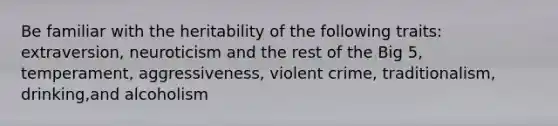 Be familiar with the heritability of the following traits: extraversion, neuroticism and the rest of the Big 5, temperament, aggressiveness, violent crime, traditionalism, drinking,and alcoholism