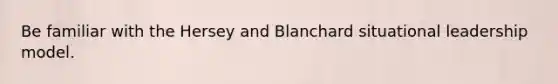 Be familiar with the Hersey and Blanchard situational leadership model.