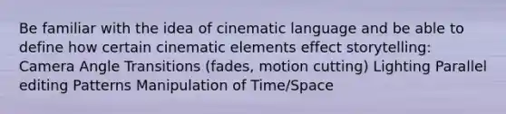 Be familiar with the idea of cinematic language and be able to define how certain cinematic elements effect storytelling: Camera Angle Transitions (fades, motion cutting) Lighting Parallel editing Patterns Manipulation of Time/Space