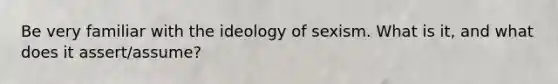 Be very familiar with the ideology of sexism. What is it, and what does it assert/assume?