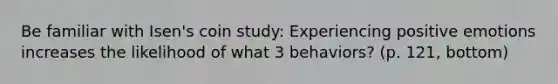 Be familiar with Isen's coin study: Experiencing positive emotions increases the likelihood of what 3 behaviors? (p. 121, bottom)