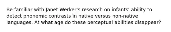 Be familiar with Janet Werker's research on infants' ability to detect phonemic contrasts in native versus non-native languages. At what age do these perceptual abilities disappear?