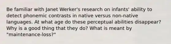 Be familiar with Janet Werker's research on infants' ability to detect phonemic contrasts in native versus non-native languages. At what age do these perceptual abilities disappear? Why is a good thing that they do? What is meant by "maintenance-loss?"