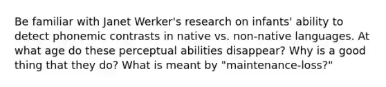 Be familiar with Janet Werker's research on infants' ability to detect phonemic contrasts in native vs. non-native languages. At what age do these perceptual abilities disappear? Why is a good thing that they do? What is meant by "maintenance-loss?"