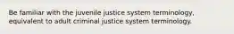 Be familiar with the juvenile justice system terminology, equivalent to adult criminal justice system terminology.