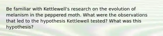 Be familiar with Kettlewell's research on the evolution of melanism in the peppered moth. What were the observations that led to the hypothesis Kettlewell tested? What was this hypothesis?