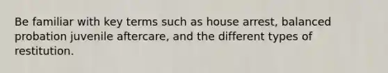 Be familiar with key terms such as house arrest, balanced probation juvenile aftercare, and the different types of restitution.