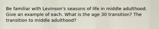 Be familiar with Levinson's seasons of life in middle adulthood. Give an example of each. What is the age 30 transition? The transition to middle adulthood?