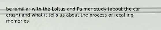 be familiar with the Loftus and Palmer study (about the car crash) and what it tells us about the process of recalling memories