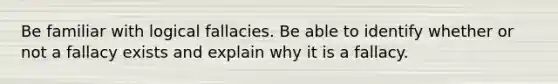 Be familiar with logical fallacies. Be able to identify whether or not a fallacy exists and explain why it is a fallacy.