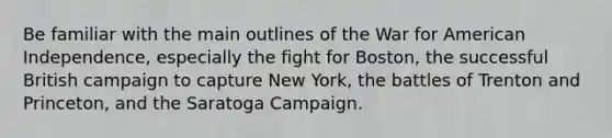 Be familiar with the main outlines of the War for American Independence, especially the fight for Boston, the successful British campaign to capture New York, the battles of Trenton and Princeton, and the Saratoga Campaign.