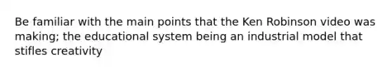 Be familiar with the main points that the Ken Robinson video was making; the educational system being an industrial model that stifles creativity