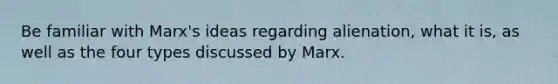Be familiar with Marx's ideas regarding alienation, what it is, as well as the four types discussed by Marx.
