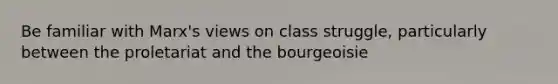 Be familiar with Marx's views on class struggle, particularly between the proletariat and the bourgeoisie