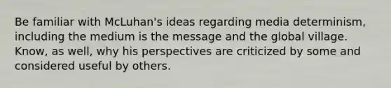 Be familiar with McLuhan's ideas regarding media determinism, including the medium is the message and the global village. Know, as well, why his perspectives are criticized by some and considered useful by others.