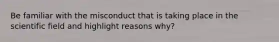 Be familiar with the misconduct that is taking place in the scientific field and highlight reasons why?