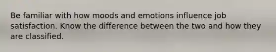 Be familiar with how moods and emotions influence job satisfaction. Know the difference between the two and how they are classified.