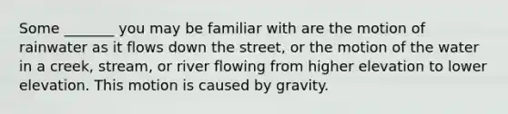 Some _______ you may be familiar with are the motion of rainwater as it flows down the street, or the motion of the water in a creek, stream, or river flowing from higher elevation to lower elevation. This motion is caused by gravity.