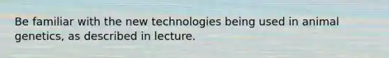 Be familiar with the new technologies being used in animal genetics, as described in lecture.