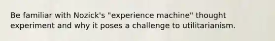 Be familiar with Nozick's "experience machine" thought experiment and why it poses a challenge to utilitarianism.