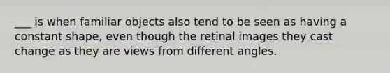 ___ is when familiar objects also tend to be seen as having a constant shape, even though the retinal images they cast change as they are views from different angles.