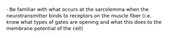 · Be familiar with what occurs at the sarcolemma when the neurotransmitter binds to receptors on the muscle fiber (i.e. know what types of gates are opening and what this does to the membrane potential of the cell)