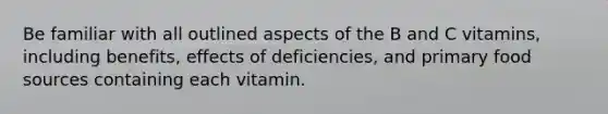 Be familiar with all outlined aspects of the B and C vitamins, including benefits, effects of deficiencies, and primary food sources containing each vitamin.