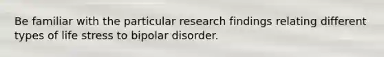 Be familiar with the particular research findings relating different types of life stress to bipolar disorder.