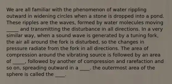 We are all familiar with the phenomenon of water rippling outward in widening circles when a stone is dropped into a pond. These ripples are the waves, formed by water molecules moving _____ and transmitting the disturbance in all directions. In a very similar way, when a sound wave is generated by a tuning fork, the air all around the fork is disturbed, so the changes in pressure radiate from the fork in all directions. The area of compression around the vibrating source is followed by an area of _____, followed by another of compression and rarefaction and so on, spreading outward in a ____. the outermost area of the sphere is called the ____.