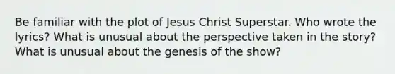 Be familiar with the plot of Jesus Christ Superstar. Who wrote the lyrics? What is unusual about the perspective taken in the story? What is unusual about the genesis of the show?