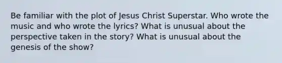 Be familiar with the plot of Jesus Christ Superstar. Who wrote the music and who wrote the lyrics? What is unusual about the perspective taken in the story? What is unusual about the genesis of the show?