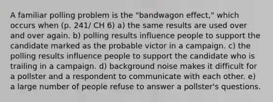 A familiar polling problem is the "bandwagon effect," which occurs when (p. 241/ CH 6) a) the same results are used over and over again. b) polling results influence people to support the candidate marked as the probable victor in a campaign. c) the polling results influence people to support the candidate who is trailing in a campaign. d) background noise makes it difficult for a pollster and a respondent to communicate with each other. e) a large number of people refuse to answer a pollster's questions.