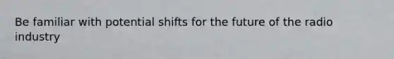 Be familiar with potential shifts for the future of the radio industry