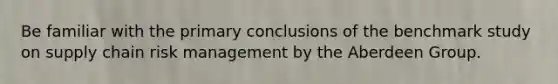 Be familiar with the primary conclusions of the benchmark study on supply chain risk management by the Aberdeen Group.