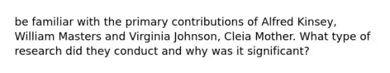 be familiar with the primary contributions of Alfred Kinsey, William Masters and Virginia Johnson, Cleia Mother. What type of research did they conduct and why was it significant?