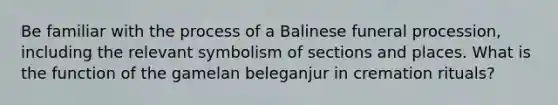 Be familiar with the process of a Balinese funeral procession, including the relevant symbolism of sections and places. What is the function of the gamelan beleganjur in cremation rituals?