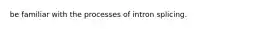 be familiar with the processes of intron splicing.