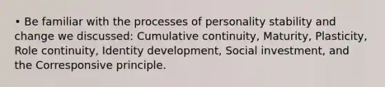 • Be familiar with the processes of personality stability and change we discussed: Cumulative continuity, Maturity, Plasticity, Role continuity, Identity development, Social investment, and the Corresponsive principle.