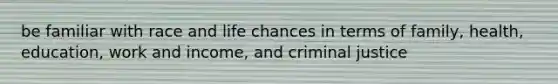 be familiar with race and life chances in terms of family, health, education, work and income, and criminal justice