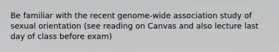 Be familiar with the recent genome-wide association study of sexual orientation (see reading on Canvas and also lecture last day of class before exam)