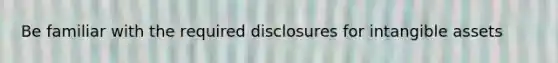 Be familiar with the required disclosures for intangible assets