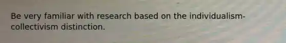 Be very familiar with research based on the individualism-collectivism distinction.