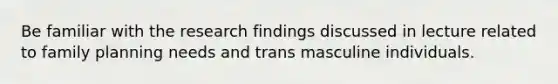 Be familiar with the research findings discussed in lecture related to family planning needs and trans masculine individuals.