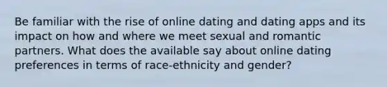 Be familiar with the rise of online dating and dating apps and its impact on how and where we meet sexual and romantic partners. What does the available say about online dating preferences in terms of race-ethnicity and gender?