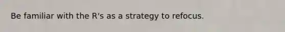 Be familiar with the R's as a strategy to refocus.