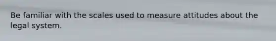 Be familiar with the scales used to measure attitudes about the legal system.