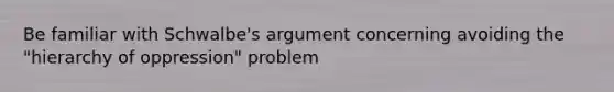 Be familiar with Schwalbe's argument concerning avoiding the "hierarchy of oppression" problem