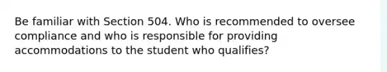 Be familiar with Section 504. Who is recommended to oversee compliance and who is responsible for providing accommodations to the student who qualifies?