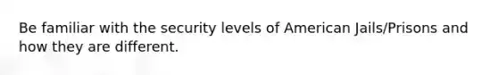 Be familiar with the security levels of American Jails/Prisons and how they are different.