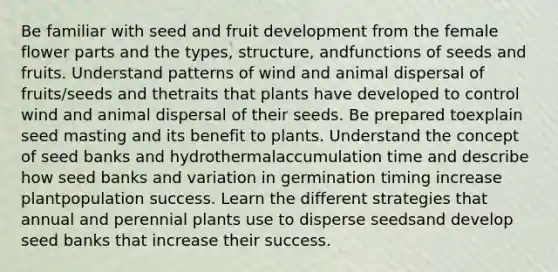 Be familiar with seed and fruit development from the female flower parts and the types, structure, andfunctions of seeds and fruits. Understand patterns of wind and animal dispersal of fruits/seeds and thetraits that plants have developed to control wind and animal dispersal of their seeds. Be prepared toexplain seed masting and its benefit to plants. Understand the concept of seed banks and hydrothermalaccumulation time and describe how seed banks and variation in germination timing increase plantpopulation success. Learn the different strategies that annual and perennial plants use to disperse seedsand develop seed banks that increase their success.